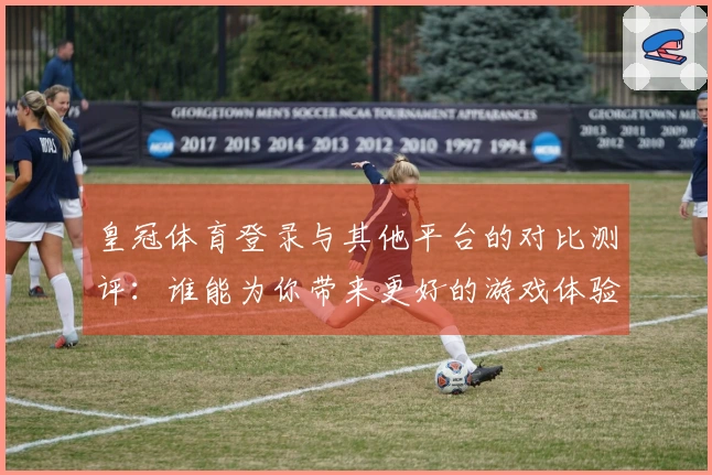 皇冠体育登录与其他平台的对比测评：谁能为你带来更好的游戏体验？