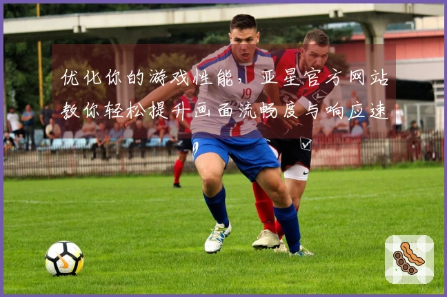 优化你的游戏性能，亚星官方网站教你轻松提升画面流畅度与响应速度