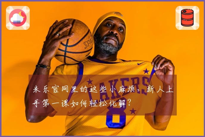米乐官网里的这些小麻烦，新人上手第一课如何轻松化解？