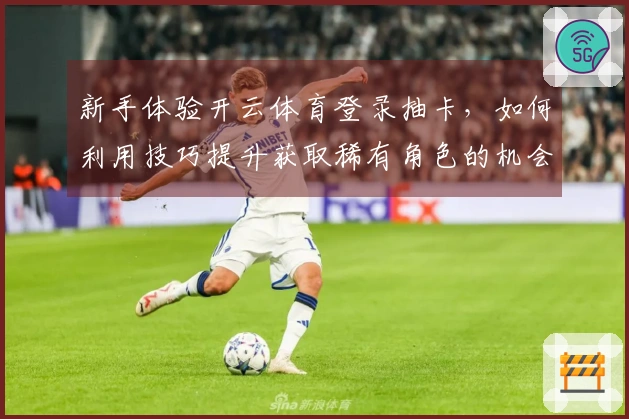 新手体验开云体育登录抽卡，如何利用技巧提升获取稀有角色的机会