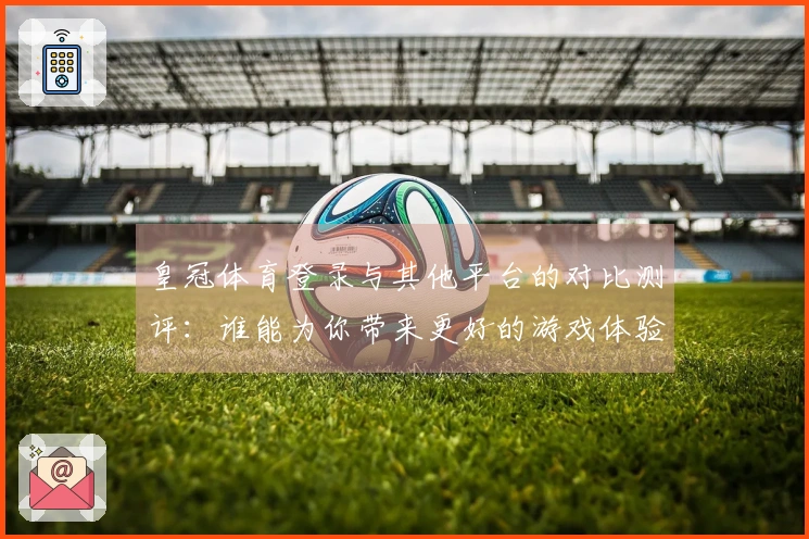 皇冠体育登录与其他平台的对比测评：谁能为你带来更好的游戏体验？