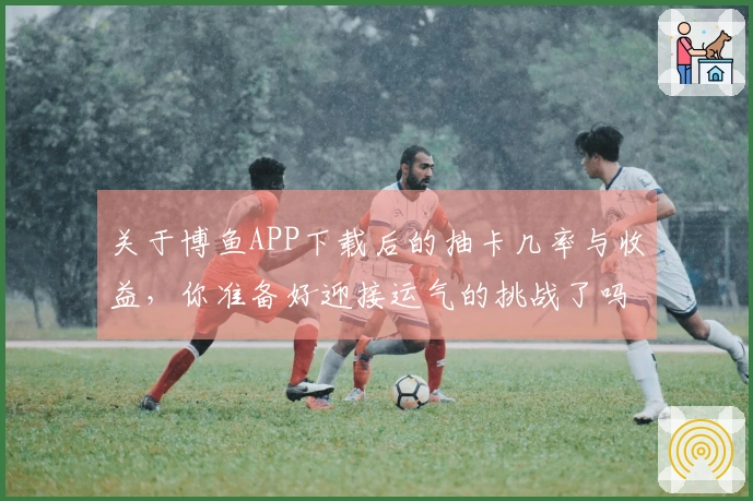 关于博鱼APP下载后的抽卡几率与收益，你准备好迎接运气的挑战了吗？