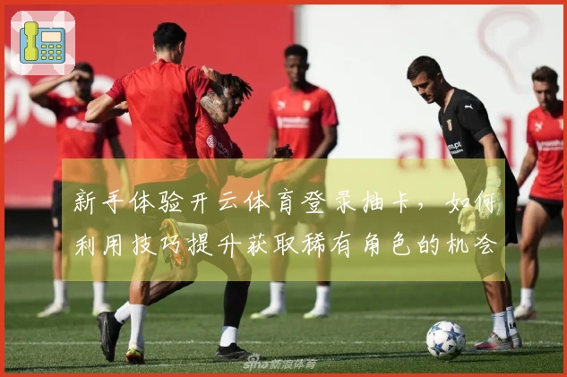 新手体验开云体育登录抽卡，如何利用技巧提升获取稀有角色的机会