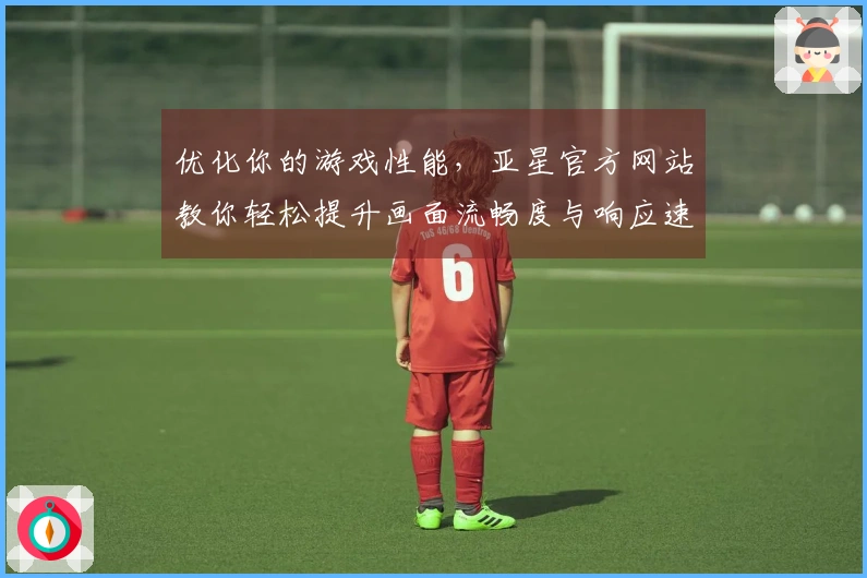 优化你的游戏性能，亚星官方网站教你轻松提升画面流畅度与响应速度
