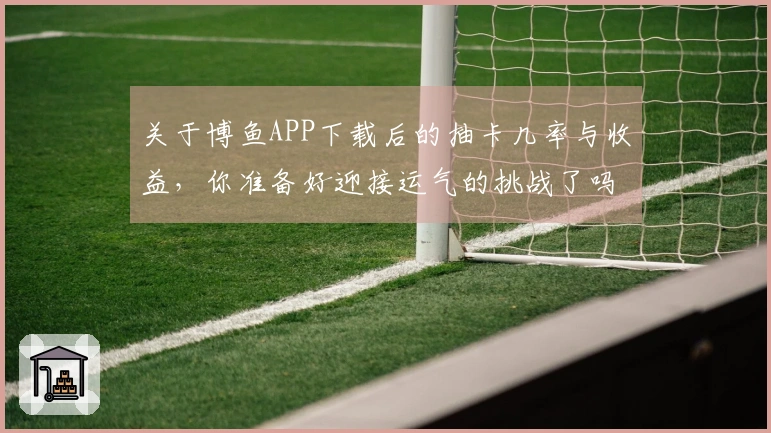 关于博鱼APP下载后的抽卡几率与收益，你准备好迎接运气的挑战了吗？